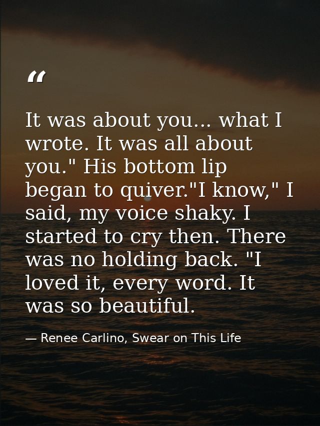 It was about you... what I wrote. It was all about you." His bottom lip began to quiver."I know," I said, my voice shaky — Renee Carlino, Swear on This Life