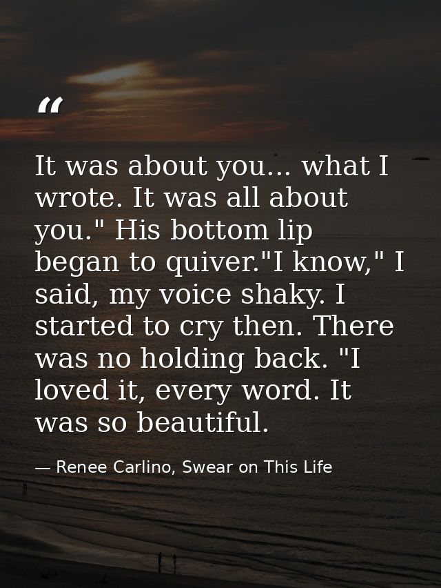 It was about you... what I wrote. It was all about you." His bottom lip began to quiver."I know," I said, my voice shaky — Renee Carlino, Swear on This Life