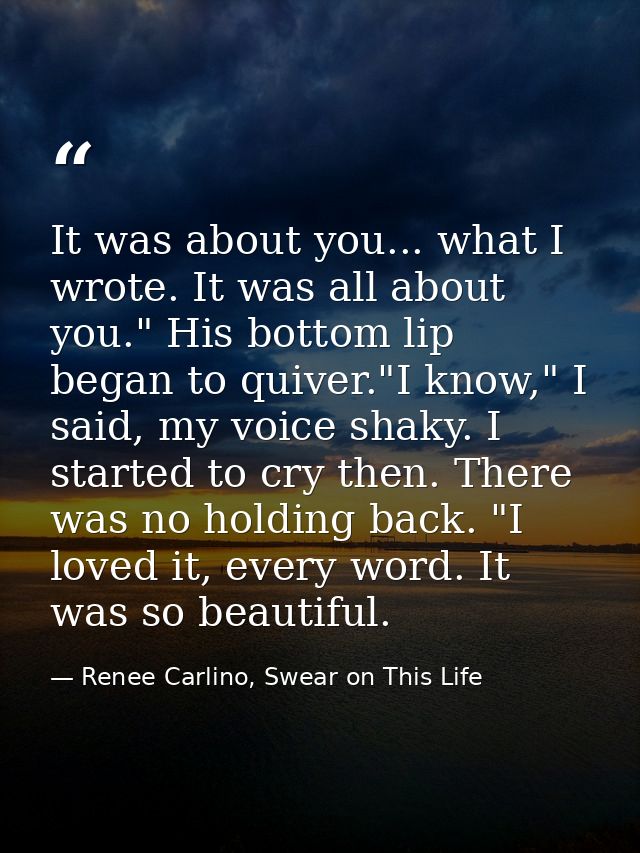It was about you... what I wrote. It was all about you." His bottom lip began to quiver."I know," I said, my voice shaky — Renee Carlino, Swear on This Life