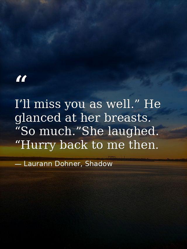 I’ll miss you as well.” He glanced at her breasts. “So much.”She laughed. “Hurry back to me then. — Laurann Dohner, Shadow