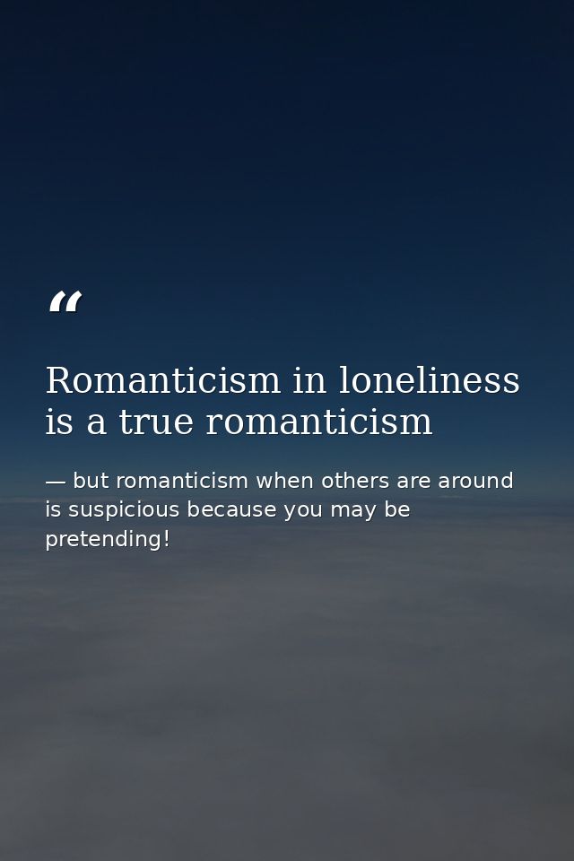 Romanticism in loneliness is a true romanticism — but romanticism when others are around is suspicious because you may be pretending!