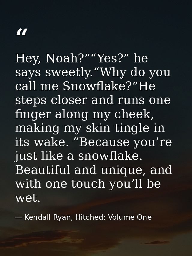 Hey, Noah?”“Yes?” he says sweetly.“Why do you call me Snowflake?”He steps closer and runs one finger along my cheek, mak — Kendall Ryan, Hitched: Volume One