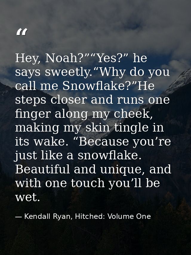 Hey, Noah?”“Yes?” he says sweetly.“Why do you call me Snowflake?”He steps closer and runs one finger along my cheek, mak — Kendall Ryan, Hitched: Volume One