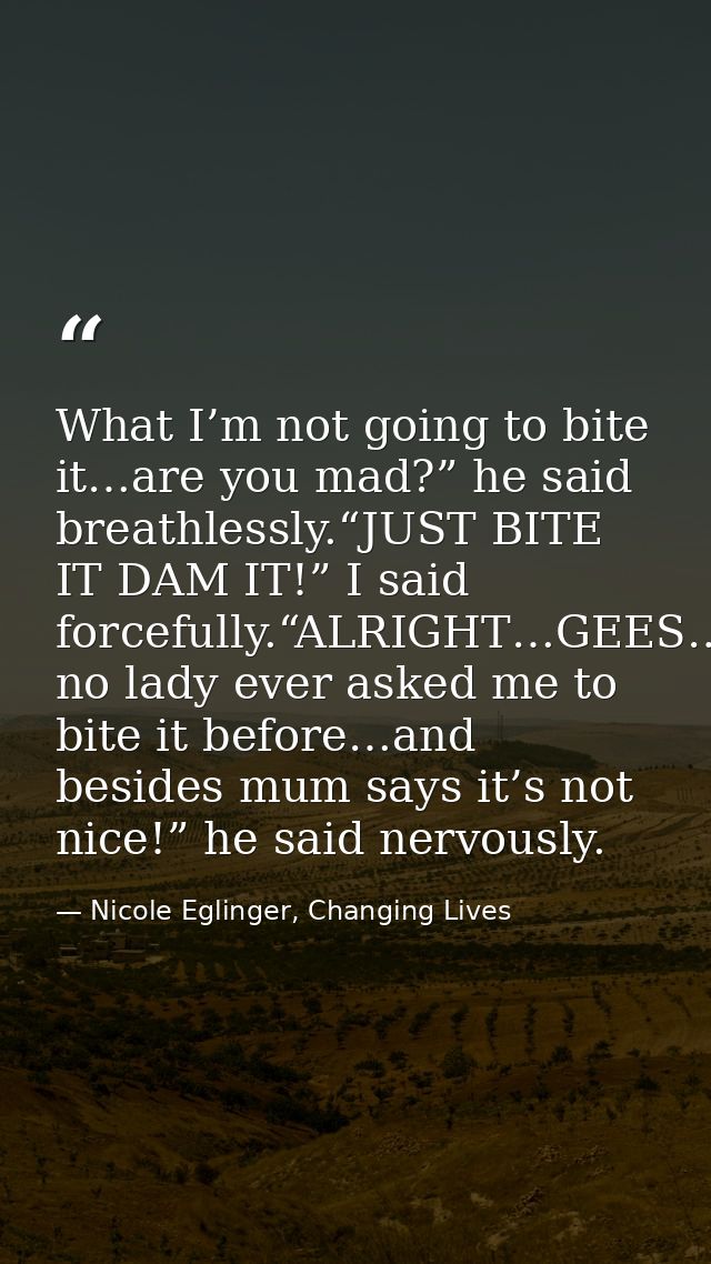 What I’m not going to bite it…are you mad?” he said breathlessly.“JUST BITE IT DAM IT!” I said forcefully.“ALRIGHT…GEES… — Nicole Eglinger, Changing Lives