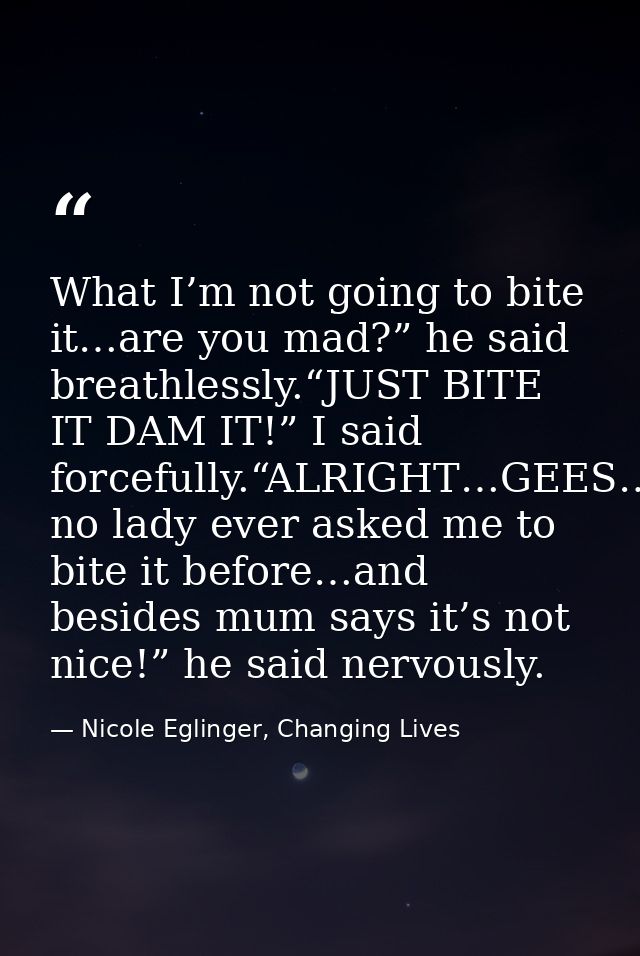 What I’m not going to bite it…are you mad?” he said breathlessly.“JUST BITE IT DAM IT!” I said forcefully.“ALRIGHT…GEES… — Nicole Eglinger, Changing Lives