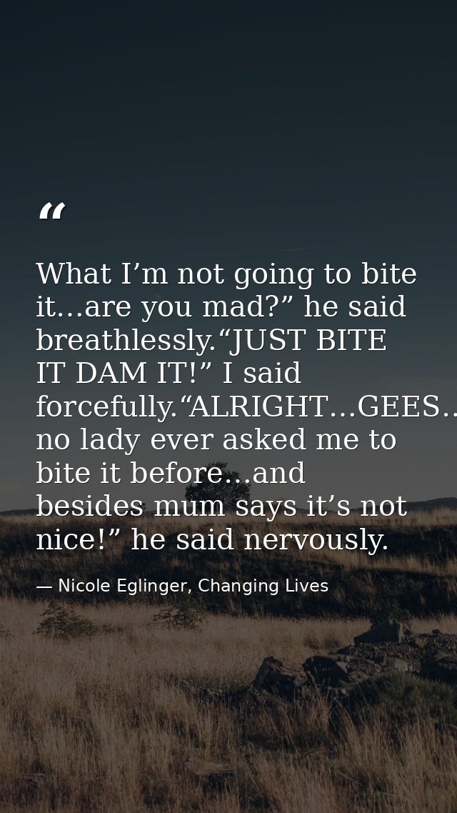 What I’m not going to bite it…are you mad?” he said breathlessly.“JUST BITE IT DAM IT!” I said forcefully.“ALRIGHT…GEES… — Nicole Eglinger, Changing Lives