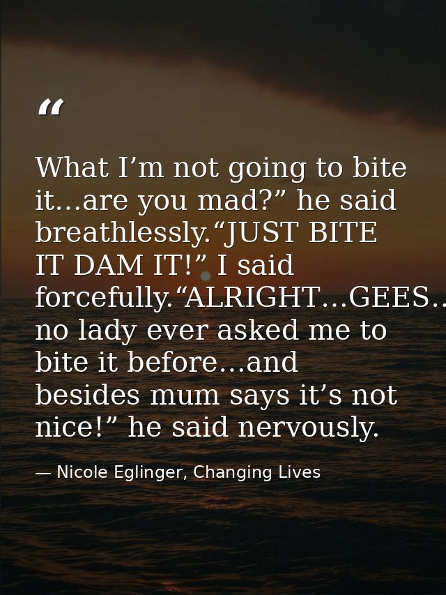 What I’m not going to bite it…are you mad?” he said breathlessly.“JUST BITE IT DAM IT!” I said forcefully.“ALRIGHT…GEES… — Nicole Eglinger, Changing Lives