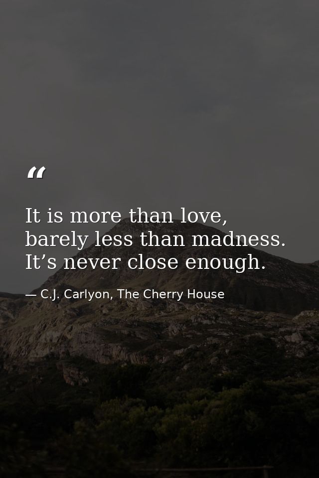 It is more than love, barely less than madness. It’s never close enough. — C.J. Carlyon, The Cherry House