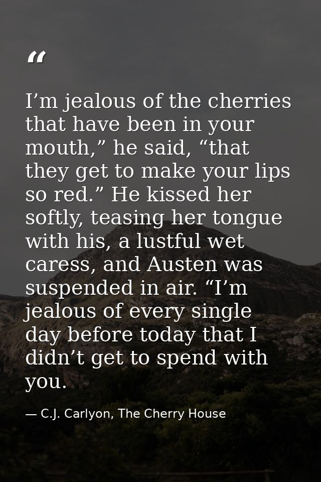 I’m jealous of the cherries that have been in your mouth,” he said, “that they get to make your lips so red.” He kissed  — C.J. Carlyon, The Cherry House