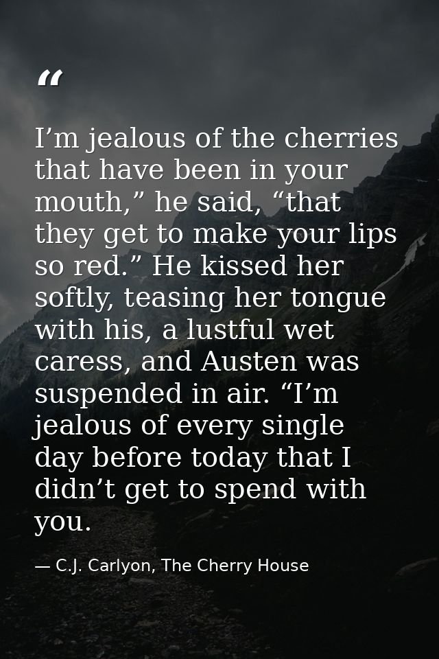 I’m jealous of the cherries that have been in your mouth,” he said, “that they get to make your lips so red.” He kissed  — C.J. Carlyon, The Cherry House