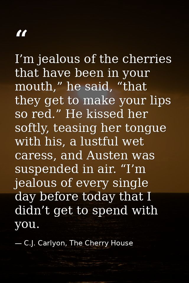 I’m jealous of the cherries that have been in your mouth,” he said, “that they get to make your lips so red.” He kissed  — C.J. Carlyon, The Cherry House