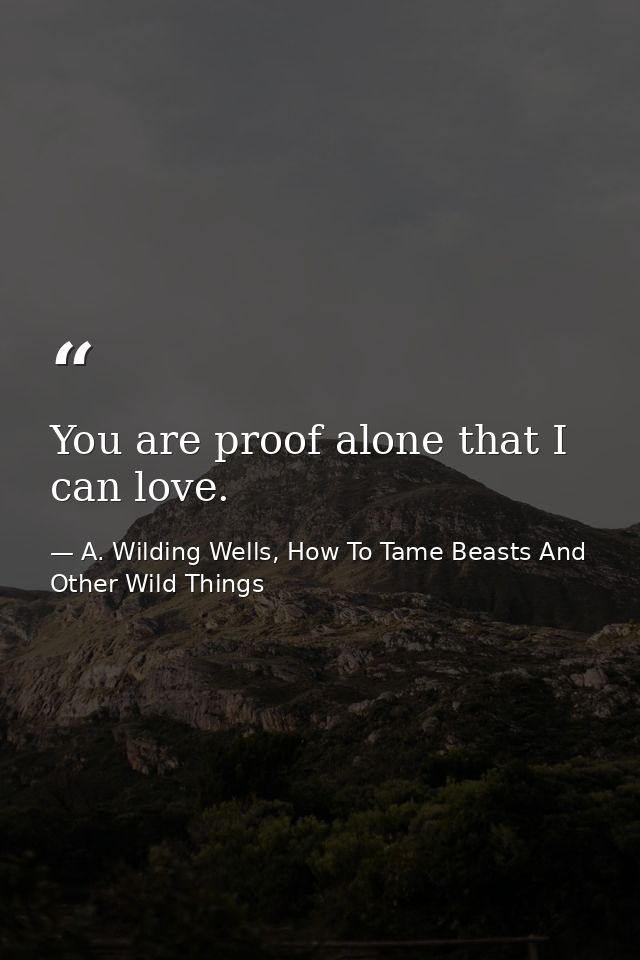 You are proof alone that I can love. — A. Wilding Wells, How To Tame Beasts And Other Wild Things
