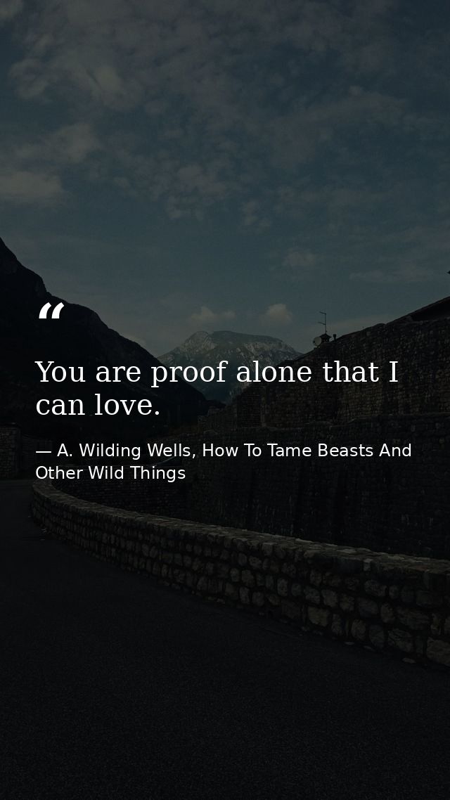 You are proof alone that I can love. — A. Wilding Wells, How To Tame Beasts And Other Wild Things