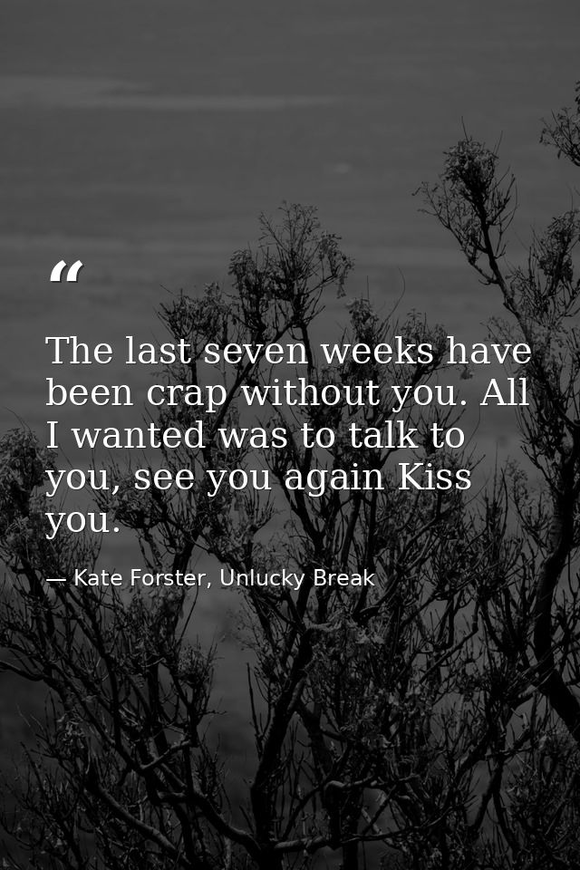 The last seven weeks have been crap without you. All I wanted was to talk to you, see you again Kiss you. — Kate Forster, Unlucky Break
