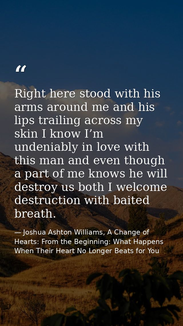 Right here stood with his arms around me and his lips trailing across my skin I know I’m undeniably in love with this ma — Joshua Ashton Williams, A Change of Hearts: From the Beginning: What Happens When Their Heart No Longer Beats for You