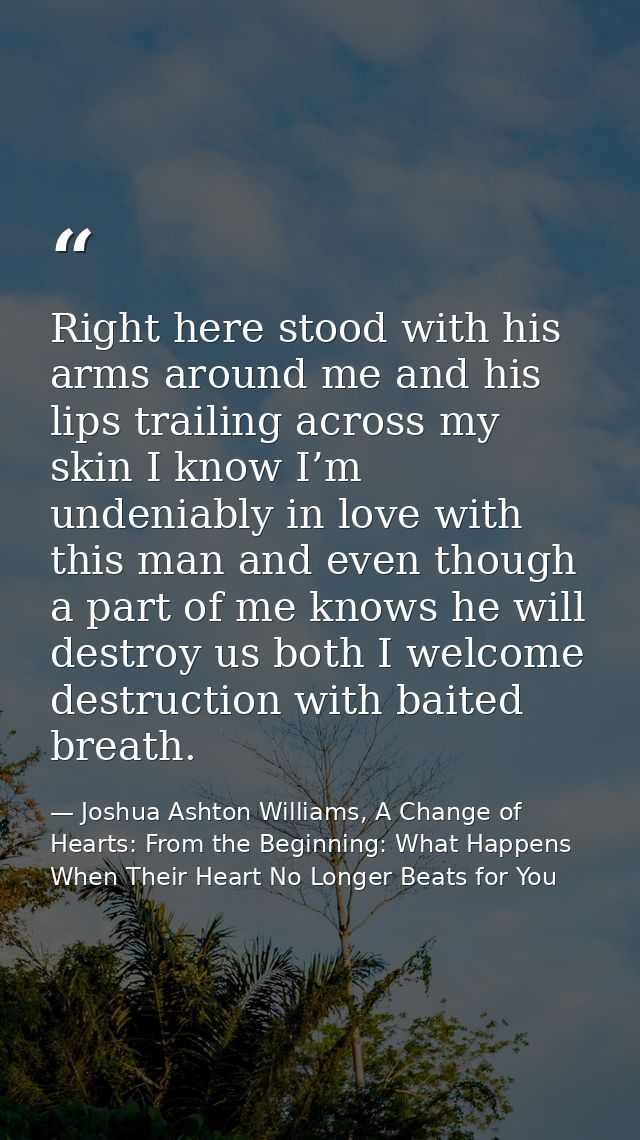 Right here stood with his arms around me and his lips trailing across my skin I know I’m undeniably in love with this ma — Joshua Ashton Williams, A Change of Hearts: From the Beginning: What Happens When Their Heart No Longer Beats for You