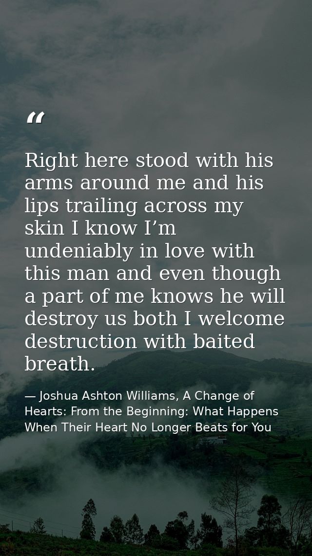 Right here stood with his arms around me and his lips trailing across my skin I know I’m undeniably in love with this ma — Joshua Ashton Williams, A Change of Hearts: From the Beginning: What Happens When Their Heart No Longer Beats for You