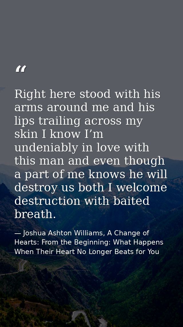 Right here stood with his arms around me and his lips trailing across my skin I know I’m undeniably in love with this ma — Joshua Ashton Williams, A Change of Hearts: From the Beginning: What Happens When Their Heart No Longer Beats for You