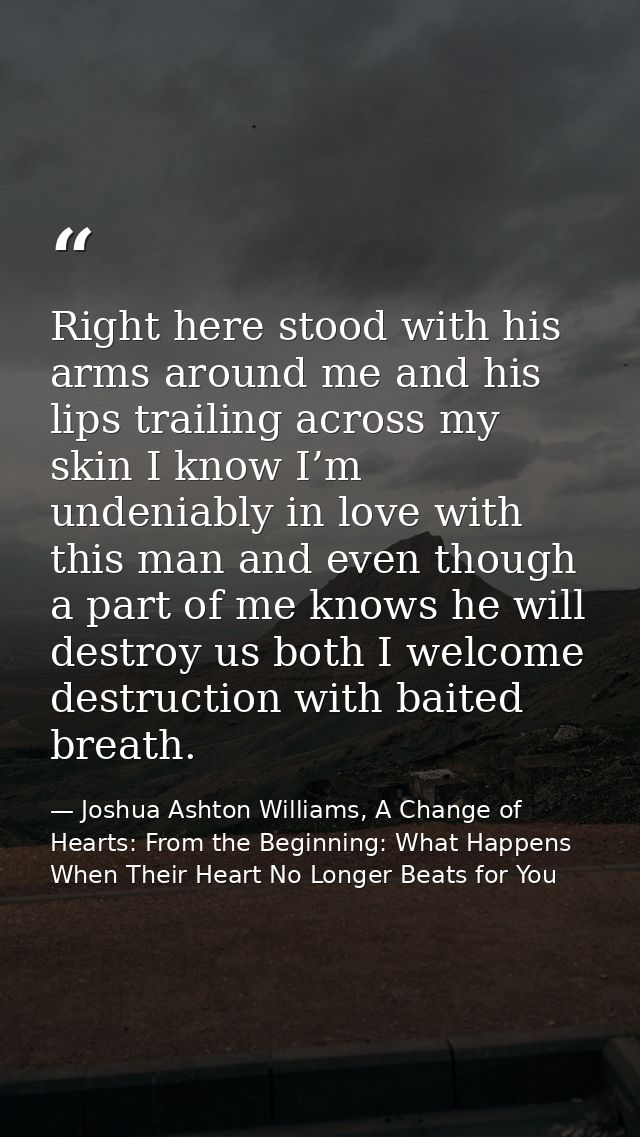 Right here stood with his arms around me and his lips trailing across my skin I know I’m undeniably in love with this ma — Joshua Ashton Williams, A Change of Hearts: From the Beginning: What Happens When Their Heart No Longer Beats for You