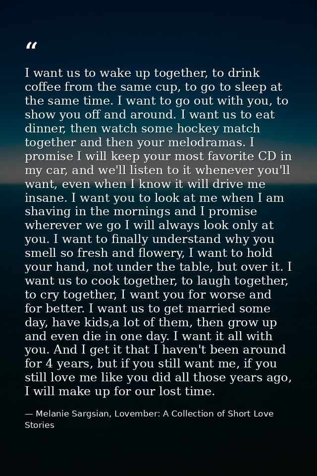 I want us to wake up together, to drink coffee from the same cup, to go to sleep at the same time. I want to go out with — Melanie Sargsian, Lovember: A Collection of Short Love Stories