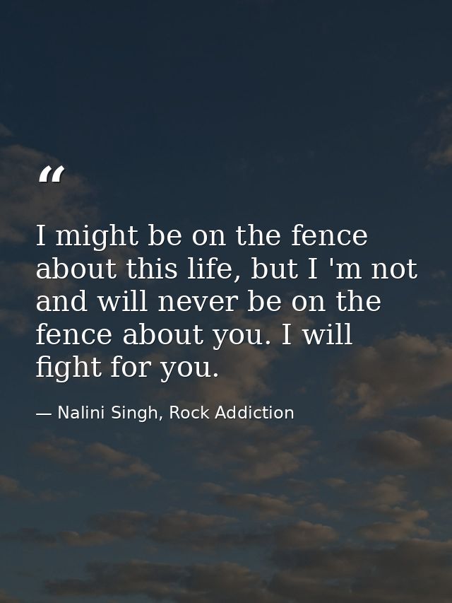 I might be on the fence about this life, but I 'm not and will never be on the fence about you. I will fight for you. — Nalini Singh, Rock Addiction