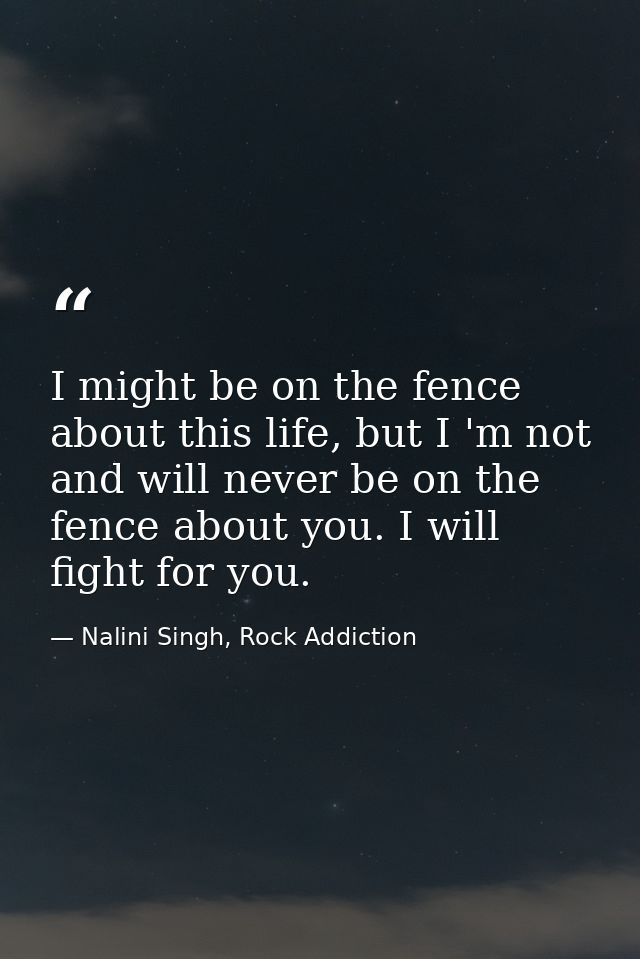 I might be on the fence about this life, but I 'm not and will never be on the fence about you. I will fight for you. — Nalini Singh, Rock Addiction