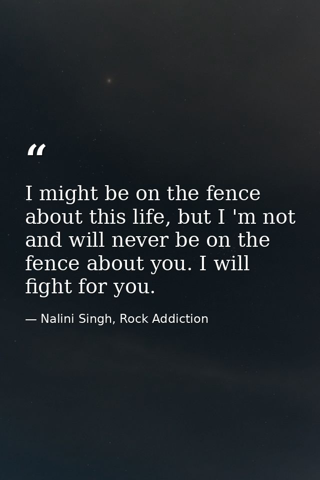 I might be on the fence about this life, but I 'm not and will never be on the fence about you. I will fight for you. — Nalini Singh, Rock Addiction