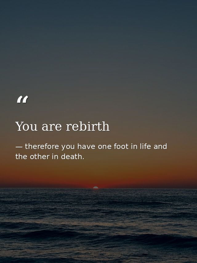 You are rebirth — therefore you have one foot in life and the other in death.