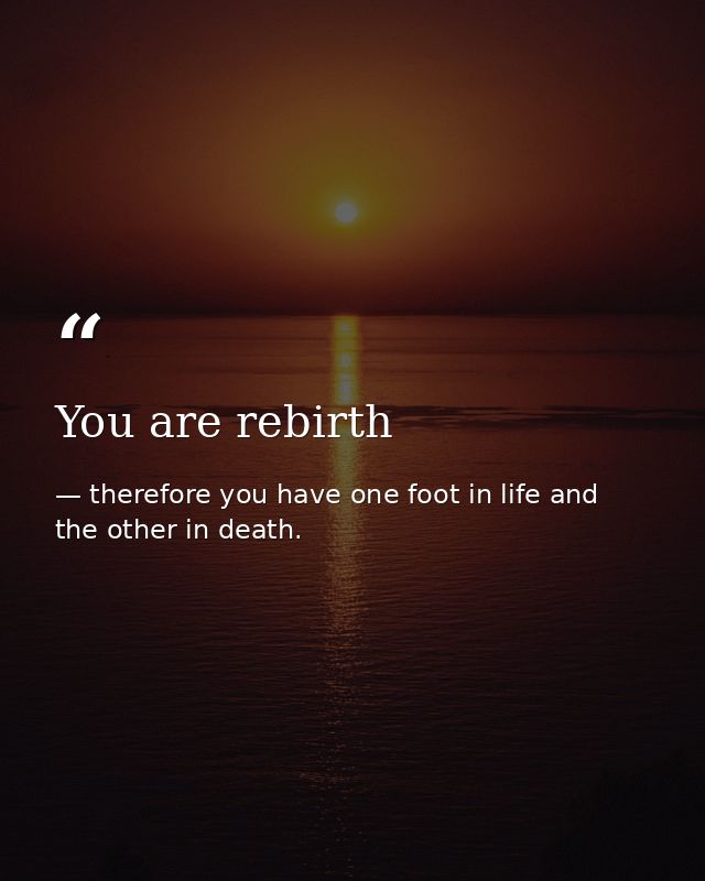 You are rebirth — therefore you have one foot in life and the other in death.