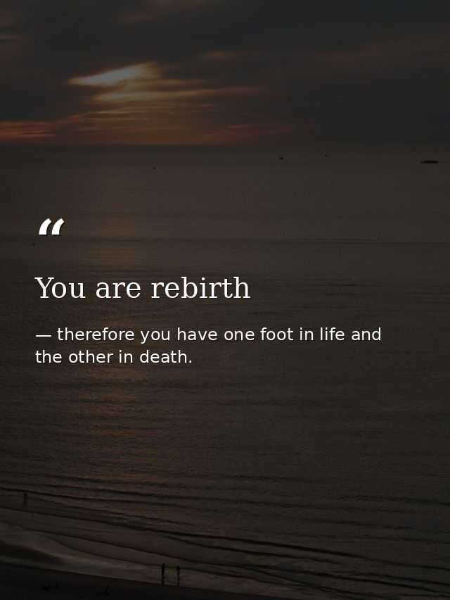 You are rebirth — therefore you have one foot in life and the other in death.