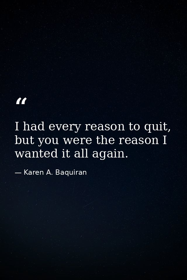 I had every reason to quit, but you were the reason I wanted it all again. — Karen A. Baquiran