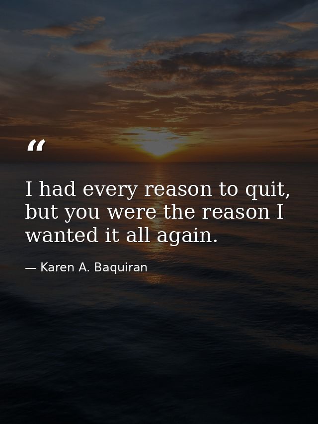 I had every reason to quit, but you were the reason I wanted it all again. — Karen A. Baquiran