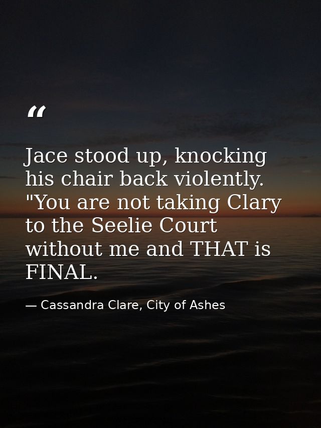 Jace stood up, knocking his chair back violently. "You are not taking Clary to the Seelie Court without me and THAT is F — Cassandra Clare, City of Ashes