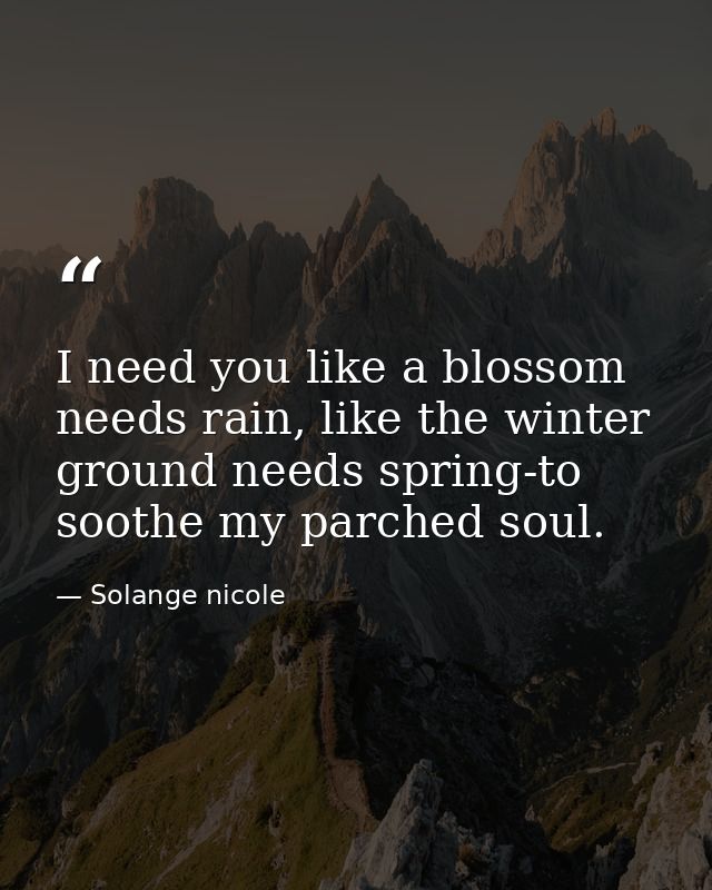 I need you like a blossom needs rain, like the winter ground needs spring-to soothe my parched soul. — Solange nicole