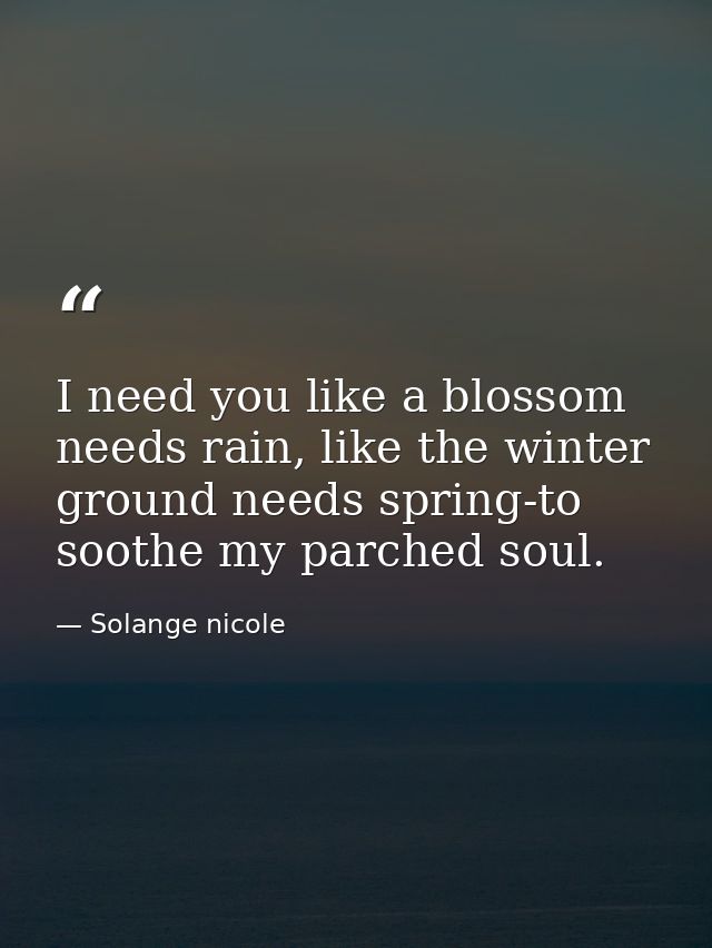 I need you like a blossom needs rain, like the winter ground needs spring-to soothe my parched soul. — Solange nicole
