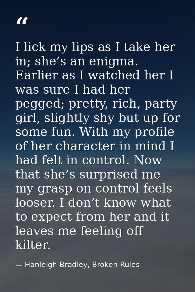 I lick my lips as I take her in; she’s an enigma. Earlier as I watched her I was sure I had her pegged; pretty, rich, pa — Hanleigh Bradley, Broken Rules