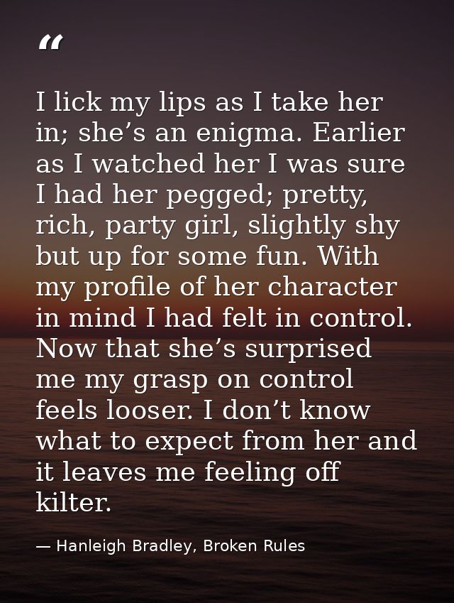 I lick my lips as I take her in; she’s an enigma. Earlier as I watched her I was sure I had her pegged; pretty, rich, pa — Hanleigh Bradley, Broken Rules