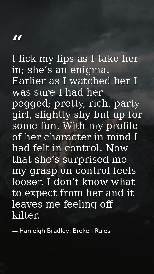 I lick my lips as I take her in; she’s an enigma. Earlier as I watched her I was sure I had her pegged; pretty, rich, pa — Hanleigh Bradley, Broken Rules