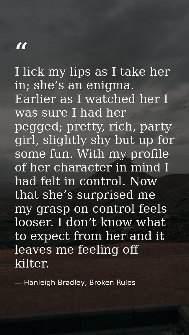 I lick my lips as I take her in; she’s an enigma. Earlier as I watched her I was sure I had her pegged; pretty, rich, pa — Hanleigh Bradley, Broken Rules