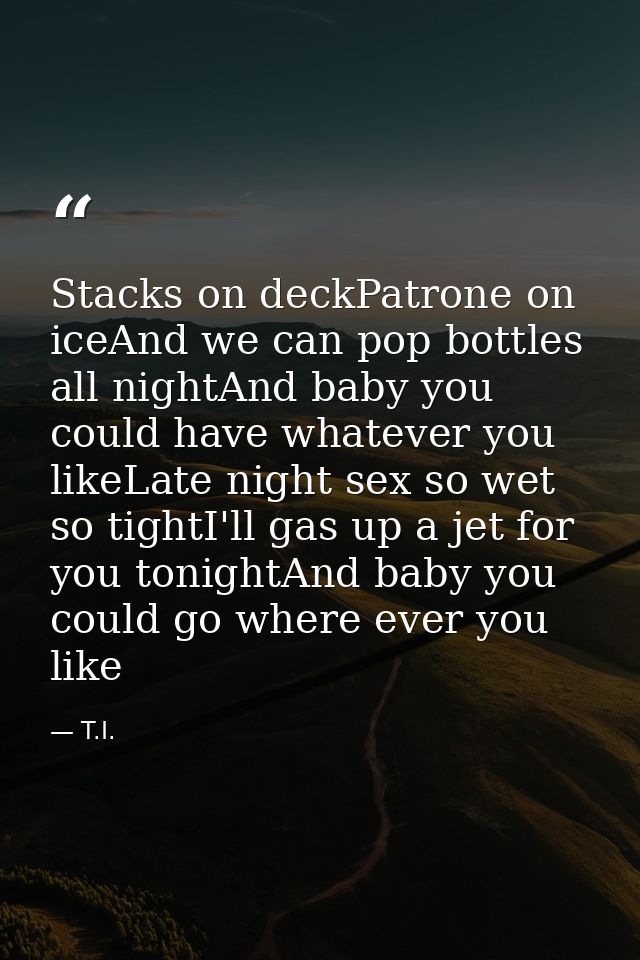 Stacks on deckPatrone on iceAnd we can pop bottles all nightAnd baby you could have whatever you likeLate night sex so w — T.I.
