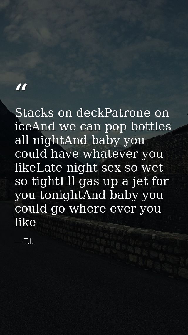Stacks on deckPatrone on iceAnd we can pop bottles all nightAnd baby you could have whatever you likeLate night sex so w — T.I.