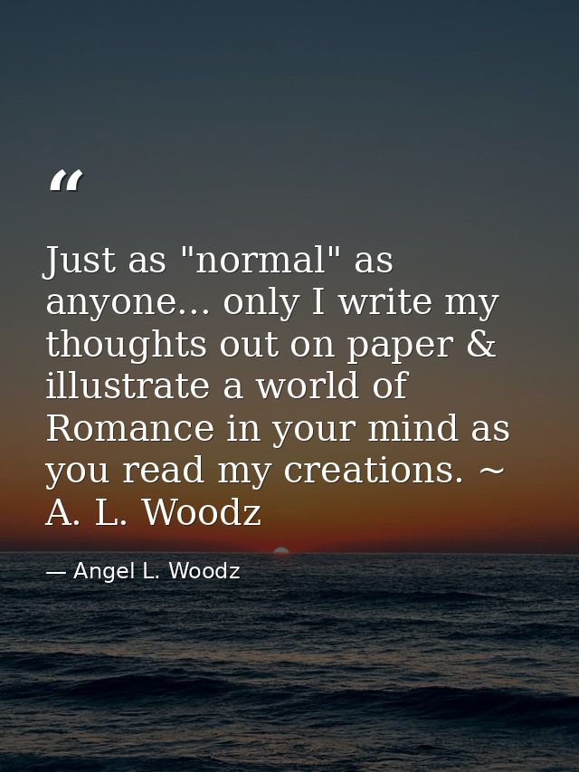 Just as "normal" as anyone... only I write my thoughts out on paper & illustrate a world of Romance in your mind as you  — Angel L. Woodz