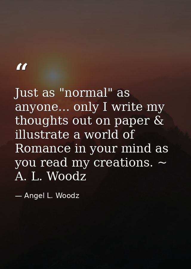 Just as "normal" as anyone... only I write my thoughts out on paper & illustrate a world of Romance in your mind as you  — Angel L. Woodz
