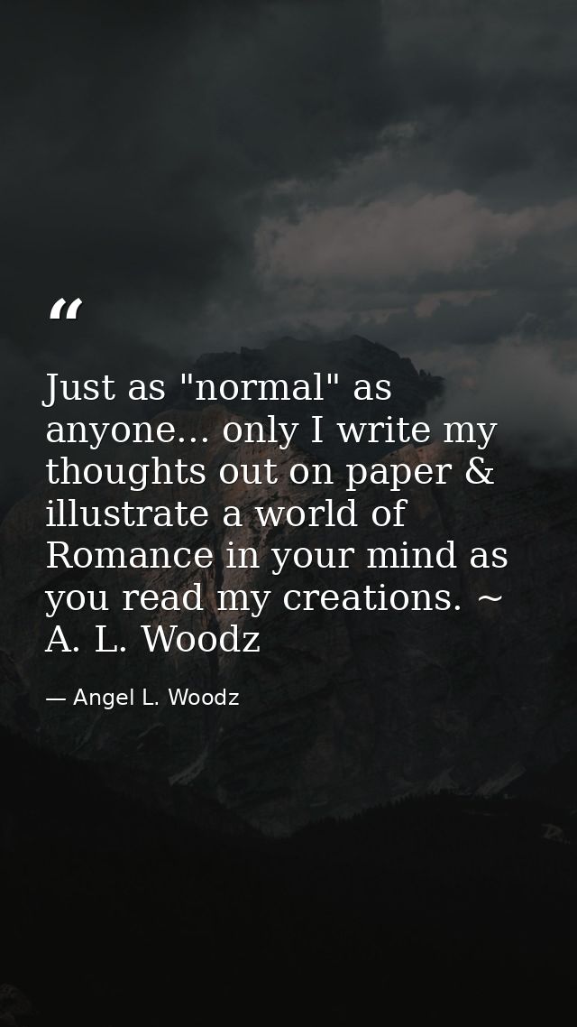 Just as "normal" as anyone... only I write my thoughts out on paper & illustrate a world of Romance in your mind as you  — Angel L. Woodz