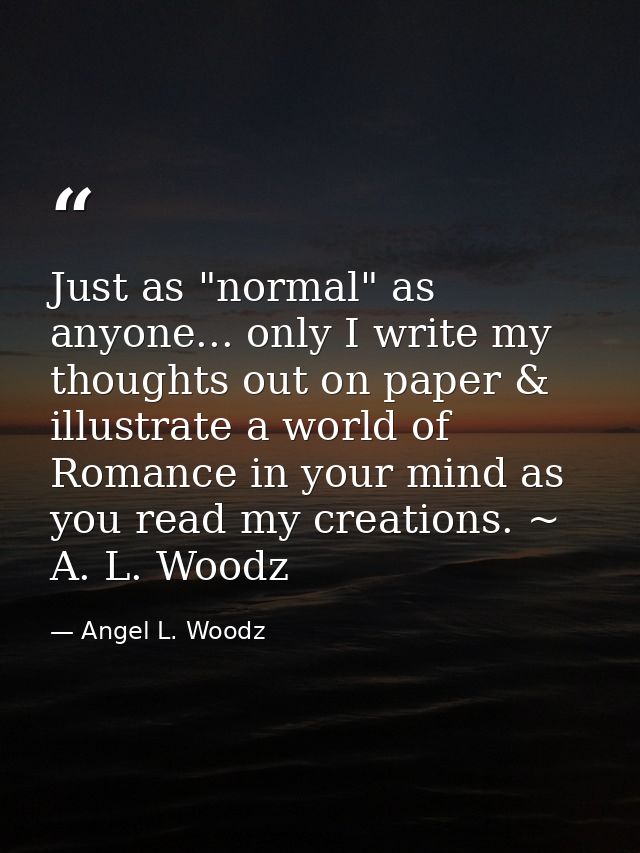 Just as "normal" as anyone... only I write my thoughts out on paper & illustrate a world of Romance in your mind as you  — Angel L. Woodz