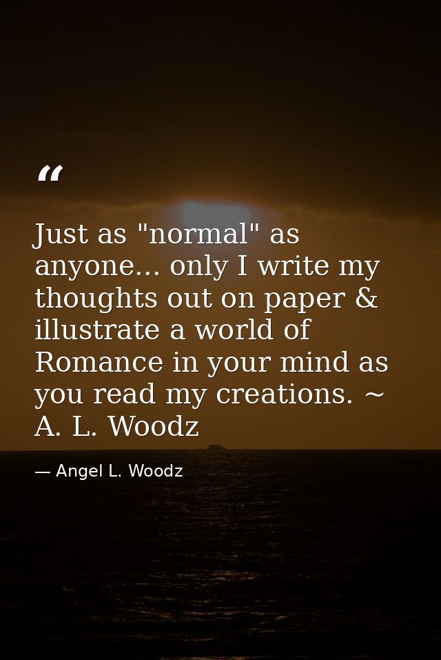 Just as "normal" as anyone... only I write my thoughts out on paper & illustrate a world of Romance in your mind as you  — Angel L. Woodz