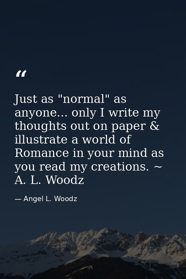 Just as "normal" as anyone... only I write my thoughts out on paper & illustrate a world of Romance in your mind as you  — Angel L. Woodz