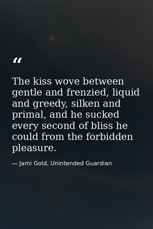 The kiss wove between gentle and frenzied, liquid and greedy, silken and primal, and he sucked every second of bliss he  — Jami Gold, Unintended Guardian