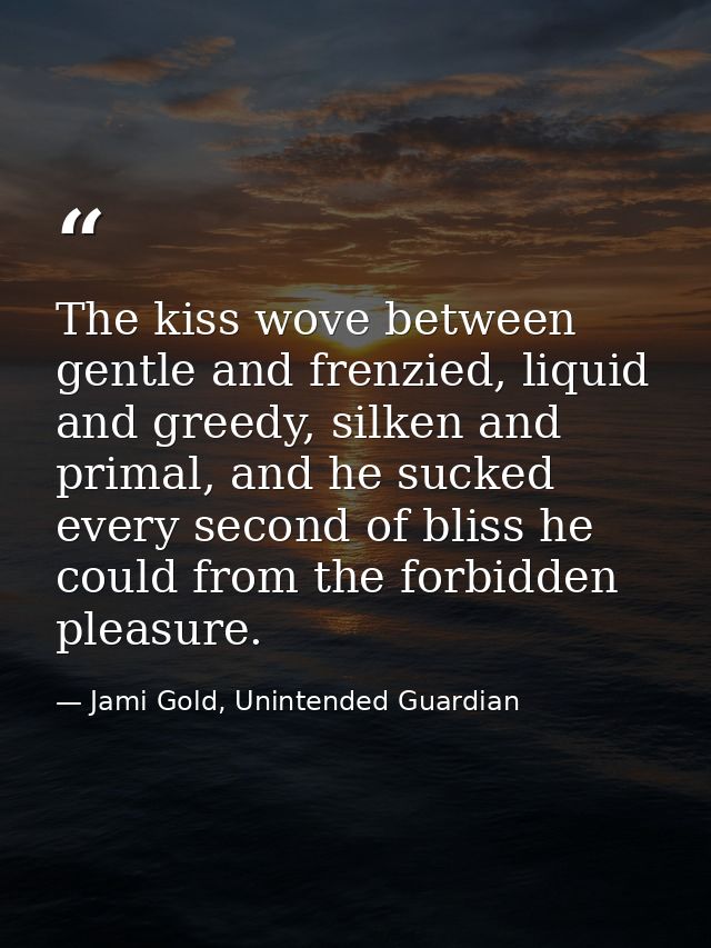 The kiss wove between gentle and frenzied, liquid and greedy, silken and primal, and he sucked every second of bliss he  — Jami Gold, Unintended Guardian