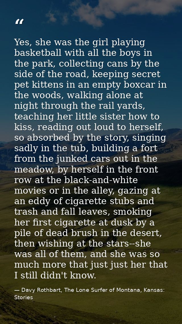 Yes, she was the girl playing basketball with all the boys in the park, collecting cans by the side of the road, keeping — Davy Rothbart, The Lone Surfer of Montana, Kansas: Stories
